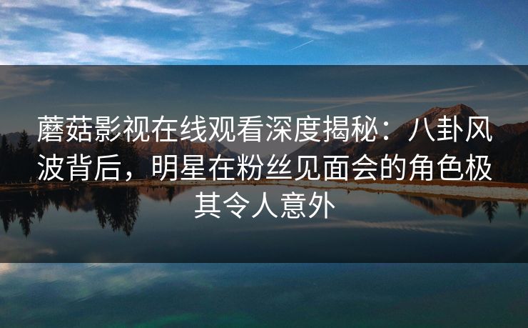 蘑菇影视在线观看深度揭秘：八卦风波背后，明星在粉丝见面会的角色极其令人意外