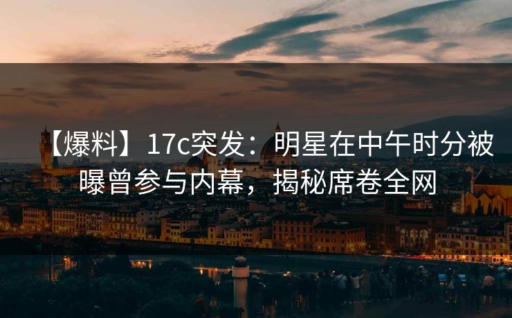 【爆料】17c突发：明星在中午时分被曝曾参与内幕，揭秘席卷全网