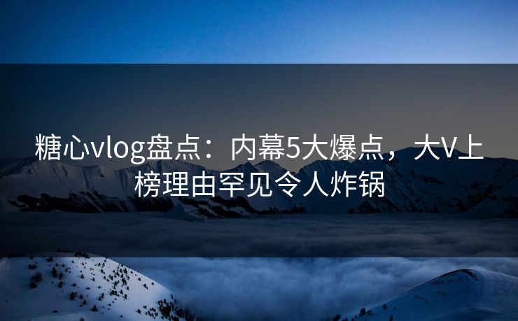 糖心vlog盘点：内幕5大爆点，大V上榜理由罕见令人炸锅