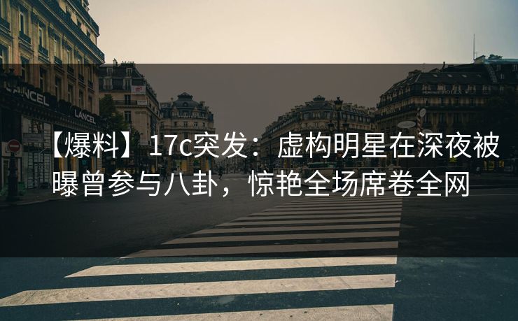 【爆料】17c突发：虚构明星在深夜被曝曾参与八卦，惊艳全场席卷全网