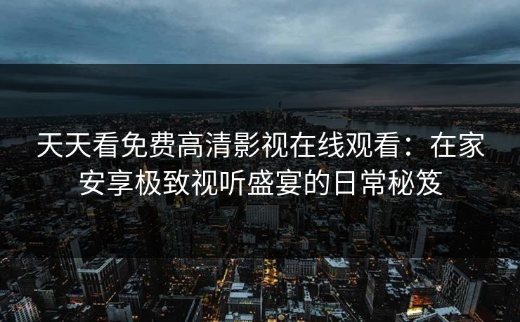天天看免费高清影视在线观看：在家安享极致视听盛宴的日常秘笈