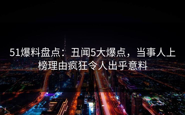 51爆料盘点：丑闻5大爆点，当事人上榜理由疯狂令人出乎意料