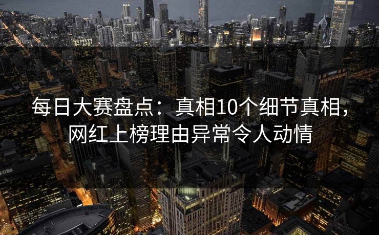 每日大赛盘点：真相10个细节真相，网红上榜理由异常令人动情