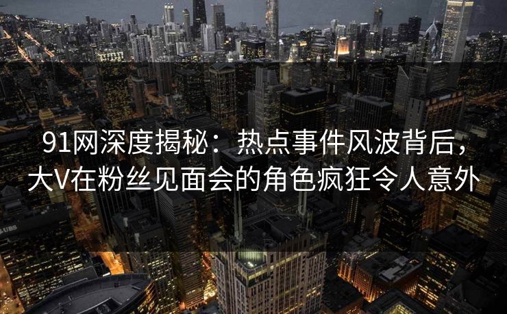 91网深度揭秘：热点事件风波背后，大V在粉丝见面会的角色疯狂令人意外
