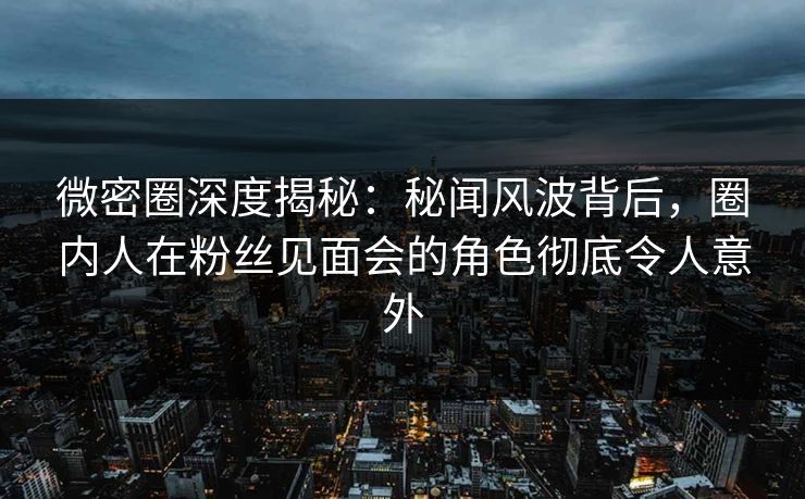 微密圈深度揭秘：秘闻风波背后，圈内人在粉丝见面会的角色彻底令人意外