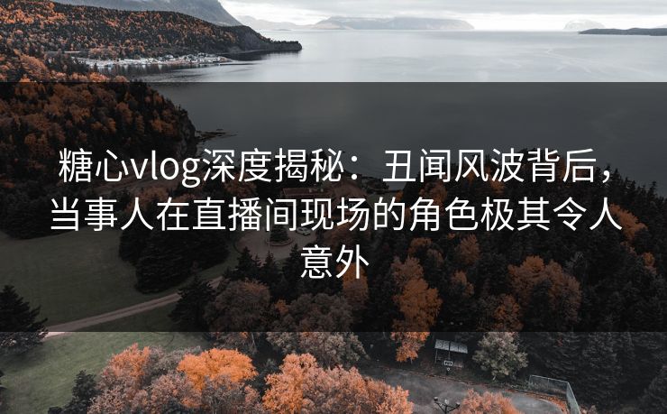 糖心vlog深度揭秘：丑闻风波背后，当事人在直播间现场的角色极其令人意外