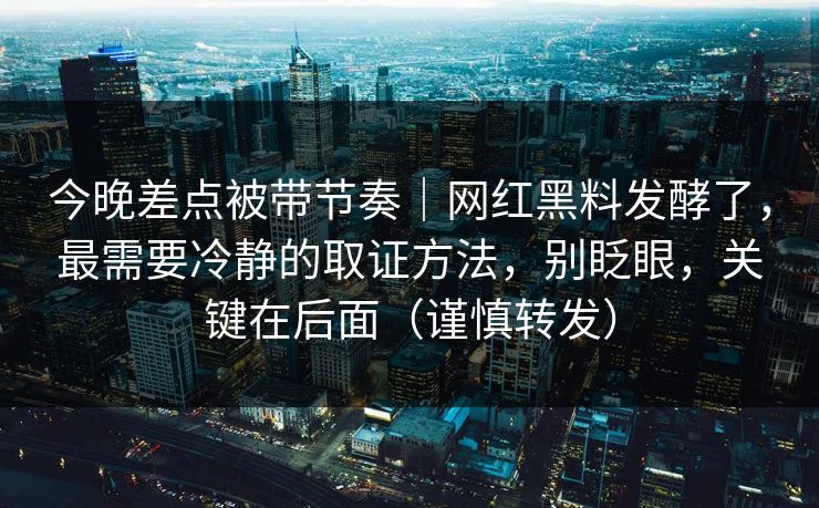 今晚差点被带节奏｜网红黑料发酵了，最需要冷静的取证方法，别眨眼，关键在后面（谨慎转发）